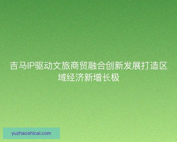 吉马IP驱动文旅商贸融合创新发展打造区域经济新增长极