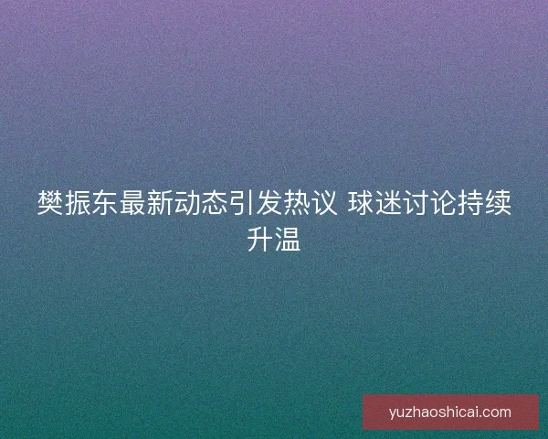 樊振东最新动态引发热议 球迷讨论持续升温 樊振东最新动态引发热议 球迷讨论持续升温