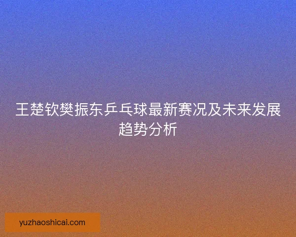 王楚钦樊振东乒乓球最新赛况及未来发展趋势分析 王楚钦樊振东乒乓球最新赛况及未来发展趋势分析