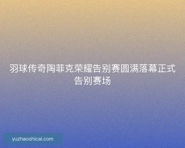 羽球传奇陶菲克荣耀告别赛圆满落幕正式告别赛场 羽球传奇陶菲克荣耀告别赛圆满落幕正式告别赛场