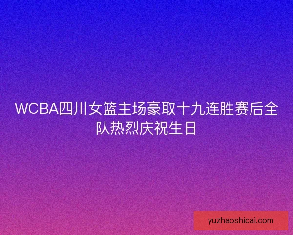WCBA四川女篮主场豪取十九连胜赛后全队热烈庆祝生日