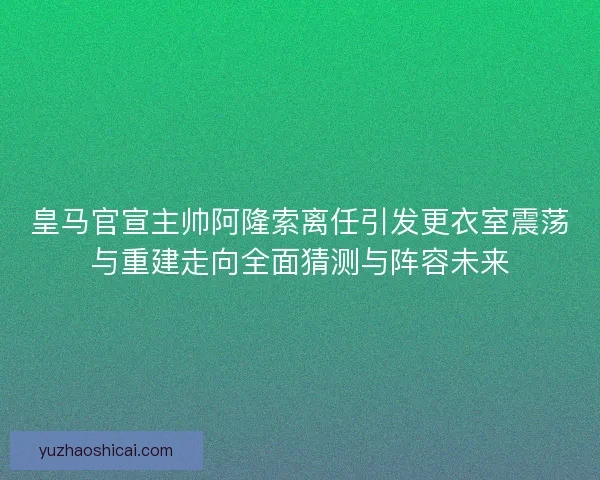 皇马官宣主帅阿隆索离任引发更衣室震荡与重建走向全面猜测与阵容未来 皇马官宣主帅阿隆索离任引发更衣室震荡与重建走向全面猜测与阵容未来