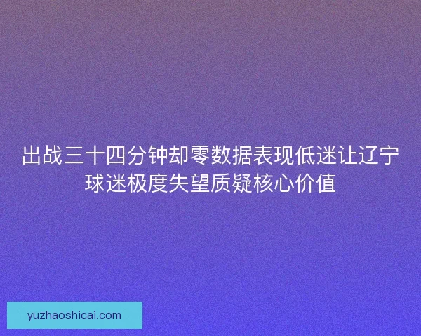出战三十四分钟却零数据表现低迷让辽宁球迷极度失望质疑核心价值 出战三十四分钟却零数据表现低迷让辽宁球迷极度失望质疑核心价值