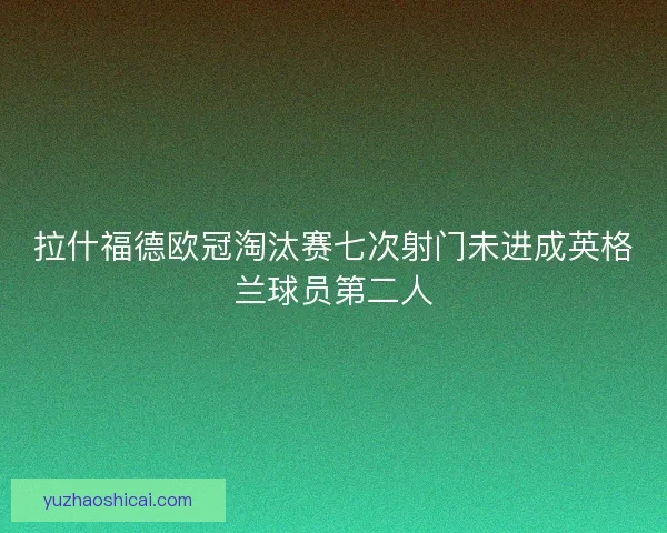 拉什福德欧冠淘汰赛七次射门未进成英格兰球员第二人