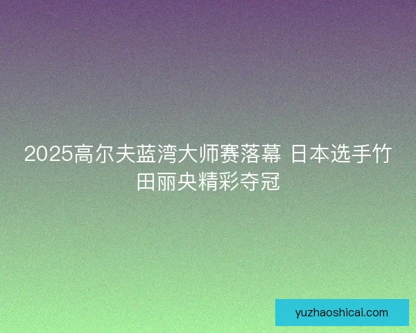 2025高尔夫蓝湾大师赛落幕 日本选手竹田丽央精彩夺冠