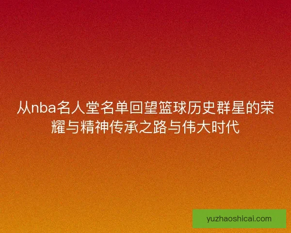 从nba名人堂名单回望篮球历史群星的荣耀与精神传承之路与伟大时代 从nba名人堂名单回望篮球历史群星的荣耀与精神传承之路与伟大时代
