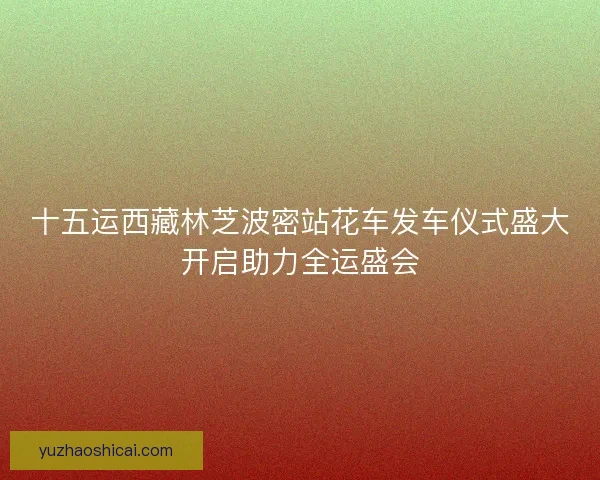 十五运西藏林芝波密站花车发车仪式盛大开启助力全运盛会 十五运西藏林芝波密站花车发车仪式盛大开启助力全运盛会