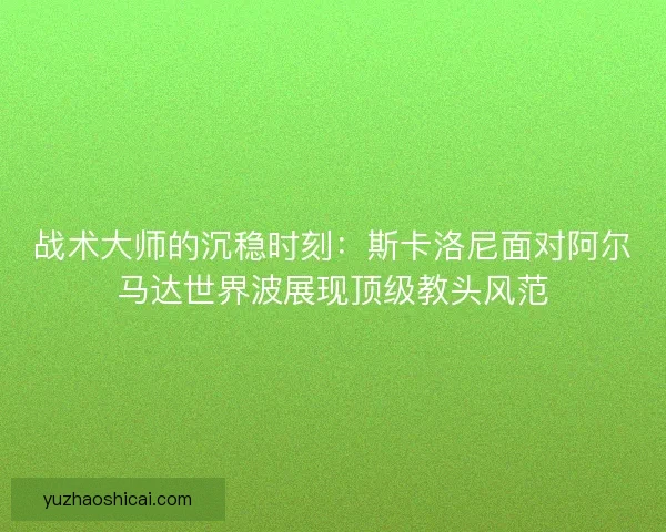战术大师的沉稳时刻：斯卡洛尼面对阿尔马达世界波展现顶级教头风范