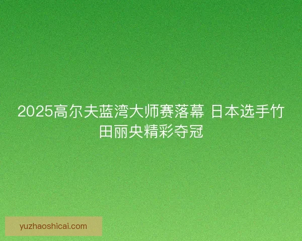2025高尔夫蓝湾大师赛落幕 日本选手竹田丽央精彩夺冠
