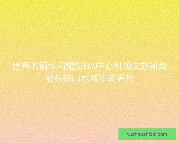 世界的丽水闪耀浙BA中心引领文旅新势能共绘山水城市新名片