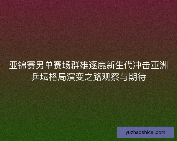 亚锦赛男单赛场群雄逐鹿新生代冲击亚洲乒坛格局演变之路观察与期待 亚锦赛男单赛场群雄逐鹿新生代冲击亚洲乒坛格局演变之路观察与期待