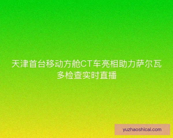 天津首台移动方舱CT车亮相助力萨尔瓦多检查实时直播