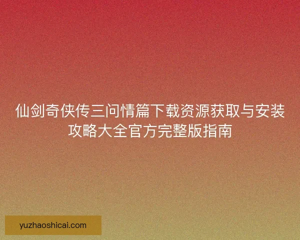 仙剑奇侠传三问情篇下载资源获取与安装攻略大全官方完整版指南 仙剑奇侠传三问情篇下载资源获取与安装攻略大全官方完整版指南