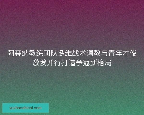 阿森纳教练团队多维战术调教与青年才俊激发并行打造争冠新格局 阿森纳教练团队多维战术调教与青年才俊激发并行打造争冠新格局