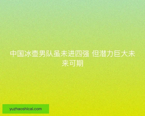 中国冰壶男队虽未进四强 但潜力巨大未来可期 中国冰壶男队虽未进四强 但潜力巨大未来可期