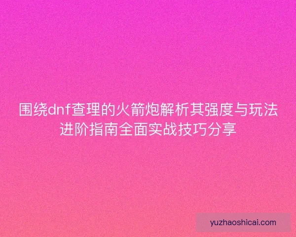 围绕dnf查理的火箭炮解析其强度与玩法进阶指南全面实战技巧分享 围绕dnf查理的火箭炮解析其强度与玩法进阶指南全面实战技巧分享